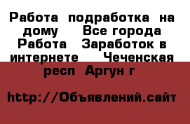 Работа (подработка) на дому   - Все города Работа » Заработок в интернете   . Чеченская респ.,Аргун г.